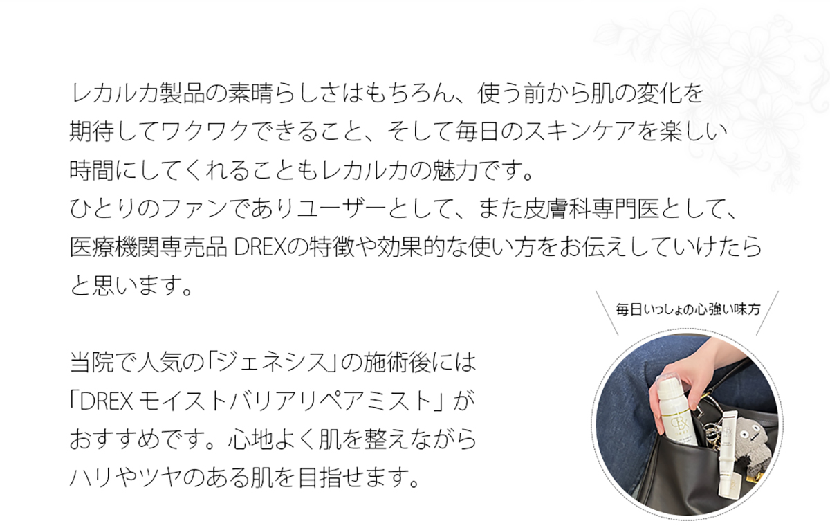レカルカ製品の素晴らしさはもちろん、使う前から肌の変化を期待してワクワクできること、そして毎日のスキンケアを楽しい時間にしてくれることもレカルカの魅力です。ひとりのファンでありユーザーとして、また皮膚科専門医として、医療機関専売品 DREXの特徴や効果的な使い方をお伝えしていけたらと思います。
当院で人気の「ジェネシス」の施術後には「DREX モイストバリアリペアミスト」がおすすめです。心地よく肌を整えながらハリやツヤのある肌を目指せます。
