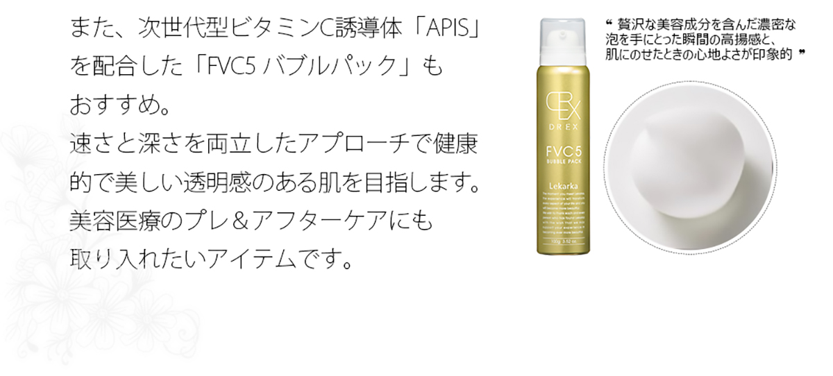 また、次世代型ビタミンC誘導体「APIS」を配合した「FVC5 バブルパック」もおすすめ。速さと深さを両立したアプローチで健康的で美しい透明感のある肌を目指します。美容医療のプレ＆アフターケアにも取り入れたいアイテムです。