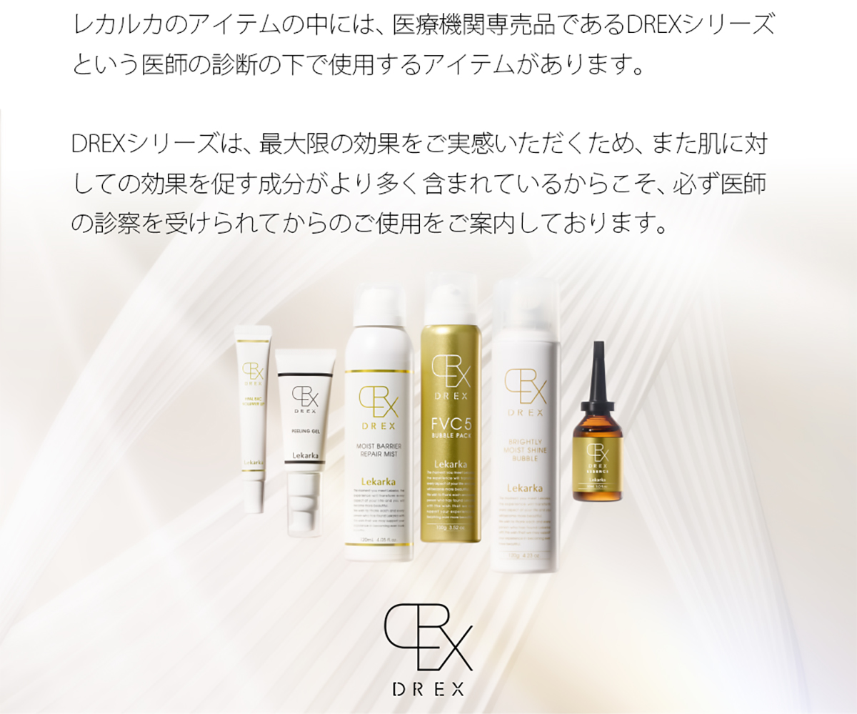 レカルカのアイテムの中には、医療機関専売品であるDREXシリーズという医師の診断の下で使用するアイテムがあります。DREXシリーズは、最大限の効果をご実感いただくため、また肌に対しての効果を促す成分がより多く含まれているからこそ、必ず医師の診察を受けられてからのご使用をご案内しております。