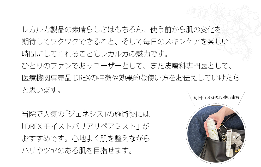 レカルカ製品の素晴らしさはもちろん、使う前から肌の変化を
期待してワクワクできること、そして毎日のスキンケアを楽しい時間にしてくれることもレカルカの魅力です。ひとりのファンでありユーザーとして、また皮膚科専門医として、医療機関専売品 DREXの特徴や効果的な使い方をお伝えしていけたらと思います。
当院で人気の「ジェネシス」の施術後には「DREX モイストバリアリペアミスト」がおすすめです。心地よく肌を整えながらハリやツヤのある肌を目指せます。
