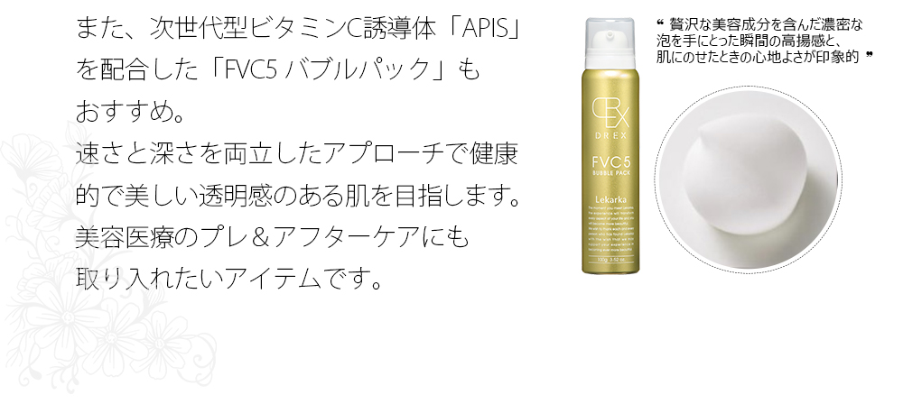 また、次世代型ビタミンC誘導体「APIS」を配合した「FVC5 バブルパック」もおすすめ。速さと深さを両立したアプローチで健康的で美しい透明感のある肌を目指します。美容医療のプレ＆アフターケアにも取り入れたいアイテムです。