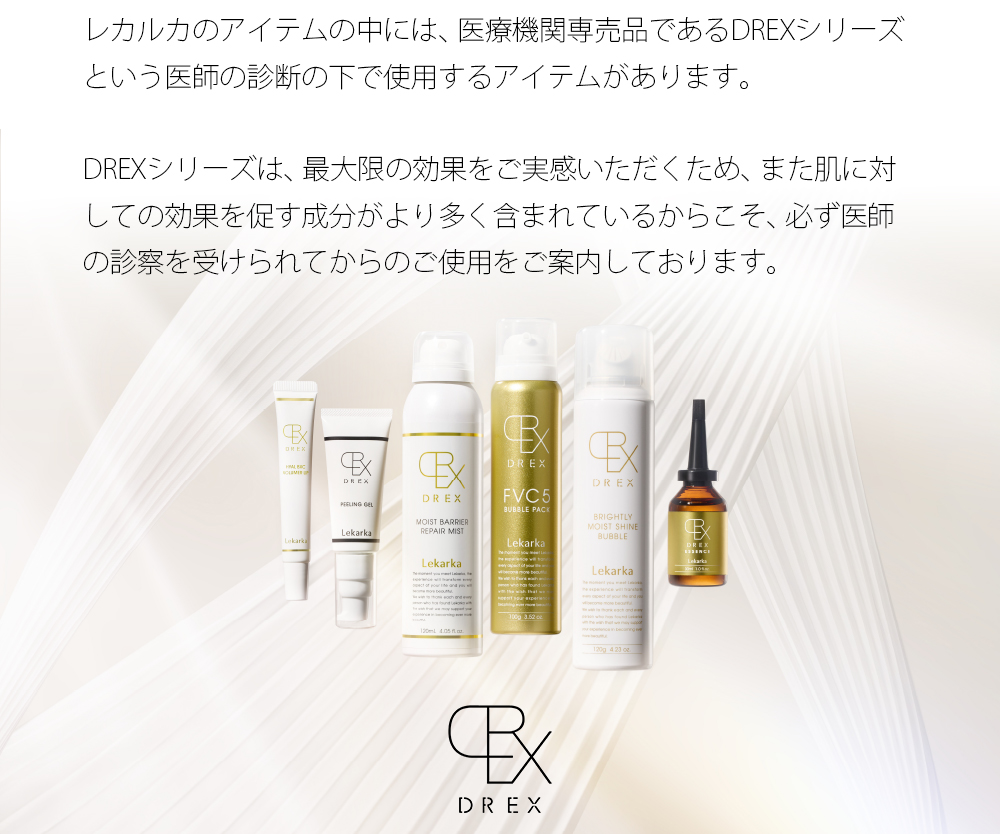 レカルカのアイテムの中には、医療機関専売品であるDREXシリーズという医師の診断の下で使用するアイテムがあります。DREXシリーズは、最大限の効果をご実感いただくため、また肌に対しての効果を促す成分がより多く含まれているからこそ、必ず医師の診察を受けられてからのご使用をご案内しております。