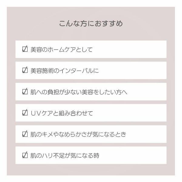 こんな方におすすめ ✓ 美容のホームケアとして ✓ 美容施術のインターバルに ✓ 肌への負担が少ない美容をしたい方へ ✓ ＵＶケアと組み合わせて ✓ 肌のキメやなめらかさが気になるとき ✓ 肌のハリ不足が気になる時