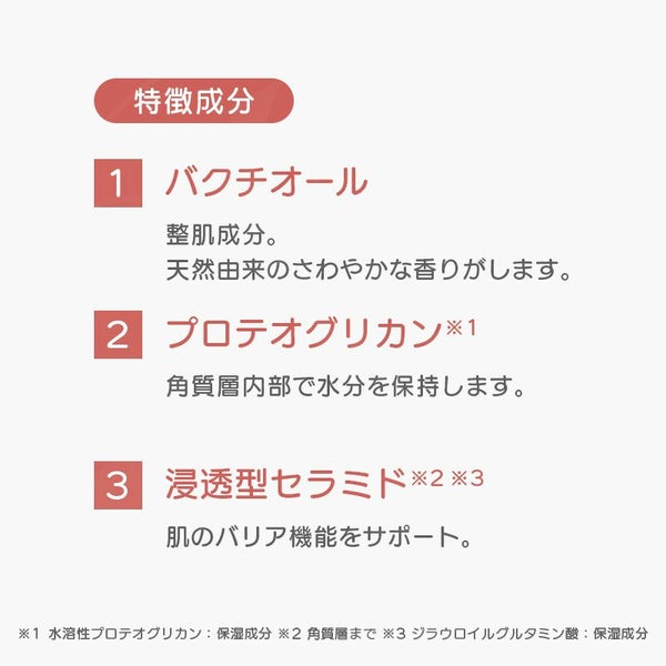 特徴成分 バクチオール:整肌成分。 天然由来のさわやかな香りがします。プロテオグリカン:角質層内部で水分を保持します。浸透型セラミド:肌のバリア機能をサポート。